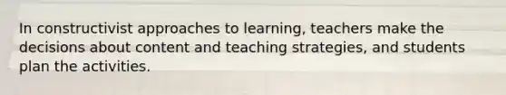 In constructivist approaches to learning, teachers make the decisions about content and teaching strategies, and students plan the activities.