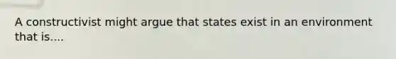 A constructivist might argue that states exist in an environment that is....