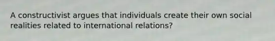 A constructivist argues that individuals create their own social realities related to international relations?