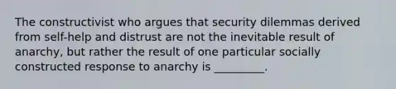 The constructivist who argues that security dilemmas derived from self-help and distrust are not the inevitable result of anarchy, but rather the result of one particular socially constructed response to anarchy is _________.