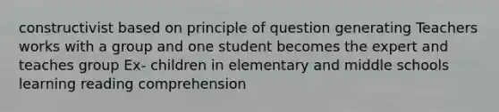 constructivist based on principle of question generating Teachers works with a group and one student becomes the expert and teaches group Ex- children in elementary and middle schools learning reading comprehension