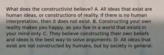 What does the constructivist believe? A. All ideas that exist are human ideas, or constructions of reality. If there is no human interpretation, then it does not exist. B. Constructing your own reality makes you happy, as you live in a world that exists in your mind only. C. They believe constructing their own beliefs and ideas is the best way to solve arguments. D. All ideas that exist are not constructed by humans, but by society in general.