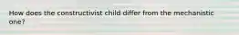 How does the constructivist child differ from the mechanistic one?