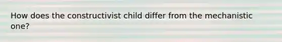 How does the constructivist child differ from the mechanistic one?