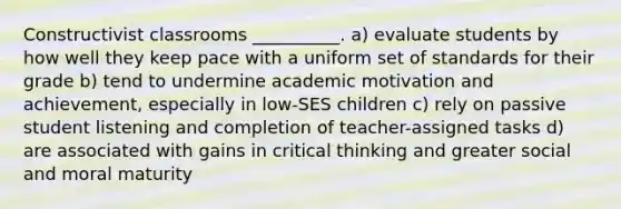 Constructivist classrooms __________. a) evaluate students by how well they keep pace with a uniform set of standards for their grade b) tend to undermine academic motivation and achievement, especially in low-SES children c) rely on passive student listening and completion of teacher-assigned tasks d) are associated with gains in critical thinking and greater social and moral maturity