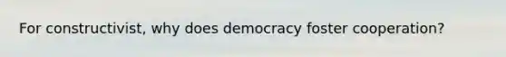 For constructivist, why does democracy foster cooperation?