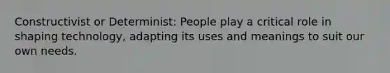 Constructivist or Determinist: People play a critical role in shaping technology, adapting its uses and meanings to suit our own needs.