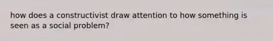 how does a constructivist draw attention to how something is seen as a social problem?
