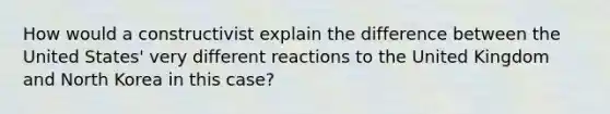 How would a constructivist explain the difference between the United States' very different reactions to the United Kingdom and North Korea in this case?