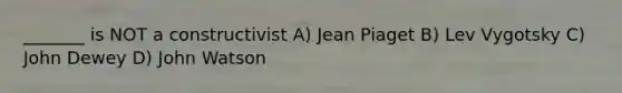 _______ is NOT a constructivist A) Jean Piaget B) Lev Vygotsky C) John Dewey D) John Watson