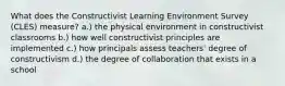 What does the Constructivist Learning Environment Survey (CLES) measure? a.) the physical environment in constructivist classrooms b.) how well constructivist principles are implemented c.) how principals assess teachers' degree of constructivism d.) the degree of collaboration that exists in a school