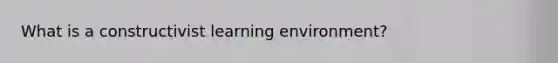 What is a constructivist learning environment?