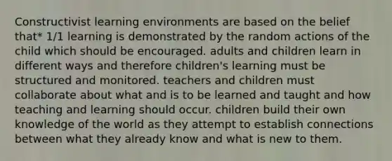 Constructivist learning environments are based on the belief that* 1/1 learning is demonstrated by the random actions of the child which should be encouraged. adults and children learn in different ways and therefore children's learning must be structured and monitored. teachers and children must collaborate about what and is to be learned and taught and how teaching and learning should occur. children build their own knowledge of the world as they attempt to establish connections between what they already know and what is new to them.