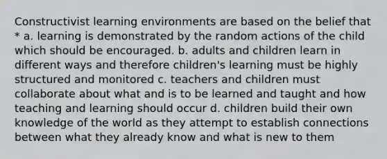 Constructivist learning environments are based on the belief that * a. learning is demonstrated by the random actions of the child which should be encouraged. b. adults and children learn in different ways and therefore children's learning must be highly structured and monitored c. teachers and children must collaborate about what and is to be learned and taught and how teaching and learning should occur d. children build their own knowledge of the world as they attempt to establish connections between what they already know and what is new to them