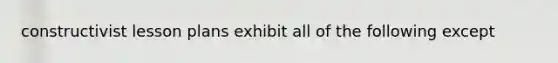 constructivist lesson plans exhibit all of the following except