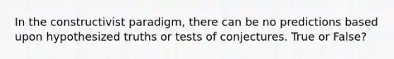 In the constructivist paradigm, there can be no predictions based upon hypothesized truths or tests of conjectures. True or False?