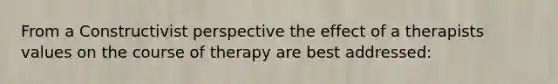 From a Constructivist perspective the effect of a therapists values on the course of therapy are best addressed: