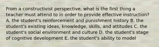 From a constructivist perspective, what is the first thing a teacher must attend to in order to provide effective instruction? A. the student's reinforcement and punishment history B. the student's existing ideas, knowledge, skills, and attitudes C. the student's social environment and culture D. the student's stage of cognitive development E. the student's ability to model