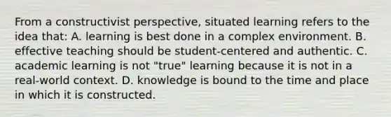 From a constructivist​ perspective, situated learning refers to the idea​ that: A. learning is best done in a complex environment. B. effective teaching should be​ student-centered and authentic. C. academic learning is not​ "true" learning because it is not in a​ real-world context. D. knowledge is bound to the time and place in which it is constructed.