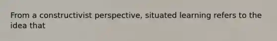 From a constructivist perspective, situated learning refers to the idea that