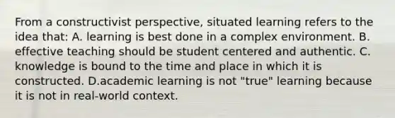 From a constructivist​ perspective, situated learning refers to the idea​ that: A. learning is best done in a complex environment. B. effective teaching should be student centered and authentic. C. knowledge is bound to the time and place in which it is constructed. D.academic learning is not​ "true" learning because it is not in​ real-world context.