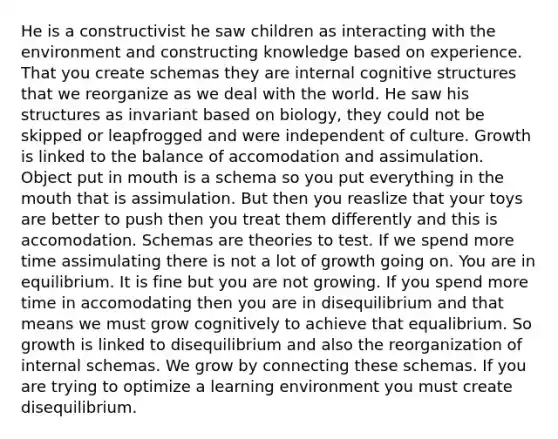 He is a constructivist he saw children as interacting with the environment and constructing knowledge based on experience. That you create schemas they are internal cognitive structures that we reorganize as we deal with the world. He saw his structures as invariant based on biology, they could not be skipped or leapfrogged and were independent of culture. Growth is linked to the balance of accomodation and assimulation. Object put in mouth is a schema so you put everything in the mouth that is assimulation. But then you reaslize that your toys are better to push then you treat them differently and this is accomodation. Schemas are theories to test. If we spend more time assimulating there is not a lot of growth going on. You are in equilibrium. It is fine but you are not growing. If you spend more time in accomodating then you are in disequilibrium and that means we must grow cognitively to achieve that equalibrium. So growth is linked to disequilibrium and also the reorganization of internal schemas. We grow by connecting these schemas. If you are trying to optimize a learning environment you must create disequilibrium.