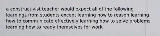 a constructivist teacher would expect all of the following learnings from students except learning how to reason learning how to communicate effectively learning how to solve problems learning how to ready themselves for work