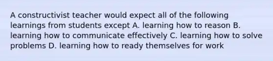 A constructivist teacher would expect all of the following learnings from students except A. learning how to reason B. learning how to communicate effectively C. learning how to solve problems D. learning how to ready themselves for work