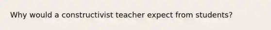 Why would a constructivist teacher expect from students?