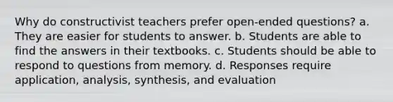 Why do constructivist teachers prefer open-ended questions? a. They are easier for students to answer. b. Students are able to find the answers in their textbooks. c. Students should be able to respond to questions from memory. d. Responses require application, analysis, synthesis, and evaluation