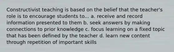 Constructivist teaching is based on the belief that the teacher's role is to encourage students to... a. receive and record information presented to them b. seek answers by making connections to prior knowledge c. focus learning on a fixed topic that has been defined by the teacher d. learn new content through repetition of important skills