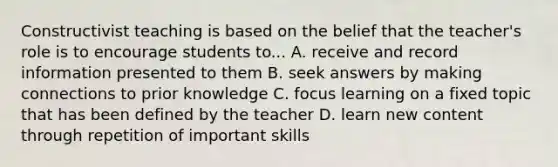 Constructivist teaching is based on the belief that the teacher's role is to encourage students to... A. receive and record information presented to them B. seek answers by making connections to prior knowledge C. focus learning on a fixed topic that has been defined by the teacher D. learn new content through repetition of important skills