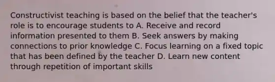 Constructivist teaching is based on the belief that the teacher's role is to encourage students to A. Receive and record information presented to them B. Seek answers by making connections to prior knowledge C. Focus learning on a fixed topic that has been defined by the teacher D. Learn new content through repetition of important skills