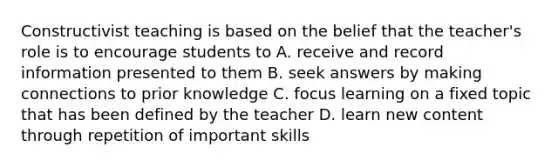 Constructivist teaching is based on the belief that the teacher's role is to encourage students to A. receive and record information presented to them B. seek answers by making connections to prior knowledge C. focus learning on a fixed topic that has been defined by the teacher D. learn new content through repetition of important skills