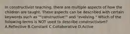 In constructivist teaching, there are multiple aspects of how the children are taught. These aspects can be described with certain keywords such as ""constructive"" and "evolving." Which of the following terms is NOT used to describe constructivism? A.Reflective B.Constant C.Collaborative D.Active