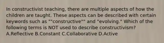 In constructivist teaching, there are multiple aspects of how the children are taught. These aspects can be described with certain keywords such as ""constructive"" and "evolving." Which of the following terms is NOT used to describe constructivism? A.Reflective B.Constant C.Collaborative D.Active