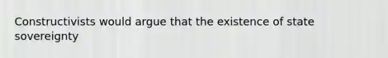 Constructivists would argue that the existence of state sovereignty