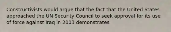 Constructivists would argue that the fact that the United States approached the UN Security Council to seek approval for its use of force against Iraq in 2003 demonstrates