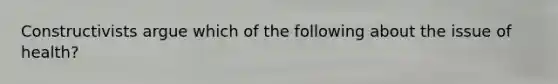 Constructivists argue which of the following about the issue of health?