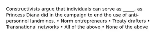 Constructivists argue that individuals can serve as _____, as Princess Diana did in the campaign to end the use of anti-personnel landmines. • Norm entrepreneurs • Treaty drafters • Transnational networks • All of the above • None of the above