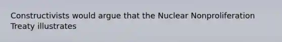 Constructivists would argue that the Nuclear Nonproliferation Treaty illustrates