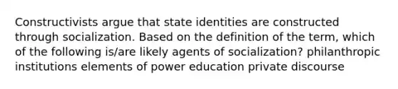 Constructivists argue that state identities are constructed through socialization. Based on the definition of the term, which of the following is/are likely agents of socialization? philanthropic institutions elements of power education private discourse