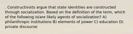 . Constructivists argue that state identities are constructed through socialization. Based on the definition of the term, which of the following is/are likely agents of socialization? A) philanthropic institutions B) elements of power C) education D) private discourse