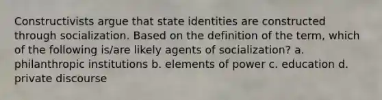 Constructivists argue that state identities are constructed through socialization. Based on the definition of the term, which of the following is/are likely agents of socialization? a. philanthropic institutions b. elements of power c. education d. private discourse