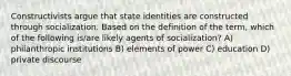 Constructivists argue that state identities are constructed through socialization. Based on the definition of the term, which of the following is/are likely agents of socialization? A) philanthropic institutions B) elements of power C) education D) private discourse