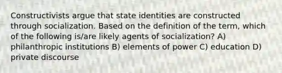 Constructivists argue that state identities are constructed through socialization. Based on the definition of the term, which of the following is/are likely agents of socialization? A) philanthropic institutions B) elements of power C) education D) private discourse