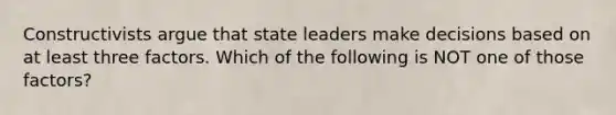 Constructivists argue that state leaders make decisions based on at least three factors. Which of the following is NOT one of those factors?