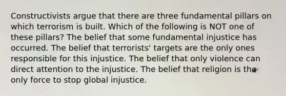 Constructivists argue that there are three fundamental pillars on which terrorism is built. Which of the following is NOT one of these pillars? The belief that some fundamental injustice has occurred. The belief that terrorists' targets are the only ones responsible for this injustice. The belief that only violence can direct attention to the injustice. The belief that religion is the only force to stop global injustice.