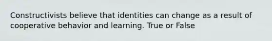 Constructivists believe that identities can change as a result of cooperative behavior and learning. True or False