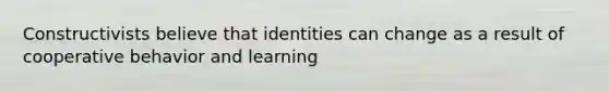 Constructivists believe that identities can change as a result of cooperative behavior and learning